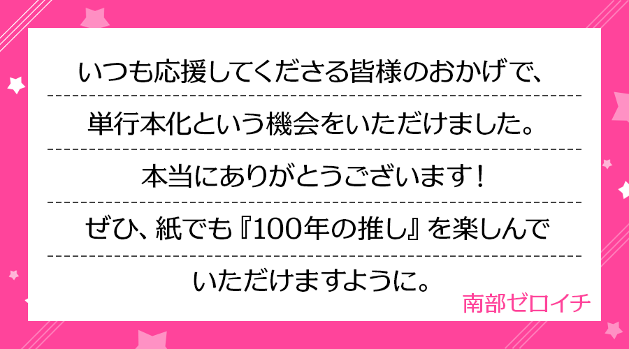 いつも応援してくださる皆様のおかげで、単行本化という機会をいただけました。本当にありがとうございます！ぜひ、紙でも『100年の推し』を楽しんでいただけますように。(南部ゼロイチ)