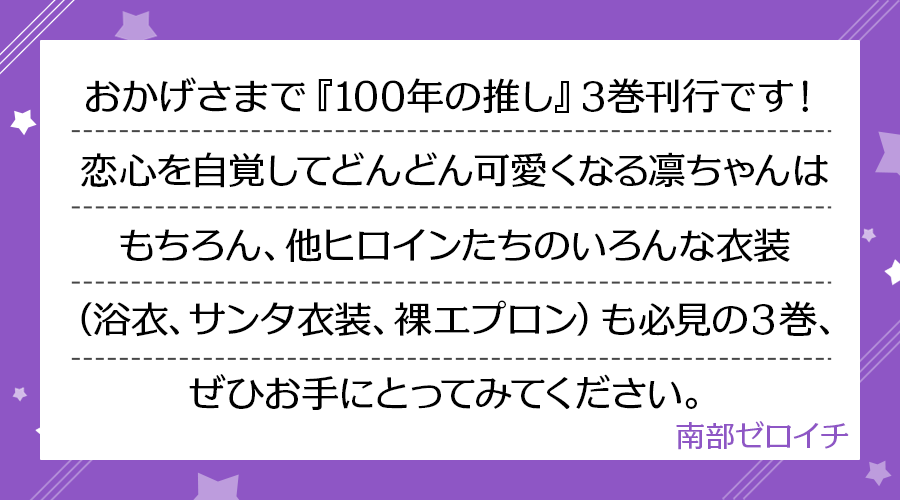 おかげさまで『100年の推し』3巻刊行です！恋心を自覚してどんどん可愛くなる凛ちゃんはもちろん、他ヒロインたちのいろんな衣装（浴衣、サンタ衣装、裸エプロン）も必見の３巻、ぜひお手にとってみてください。(南部ゼロイチ)