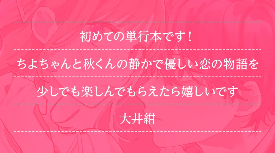 初めての単行本です！ちよちゃんと秋くんの静かで優しい恋の物語を少しでも楽しんでもらえたら嬉しいです(大井紺)
