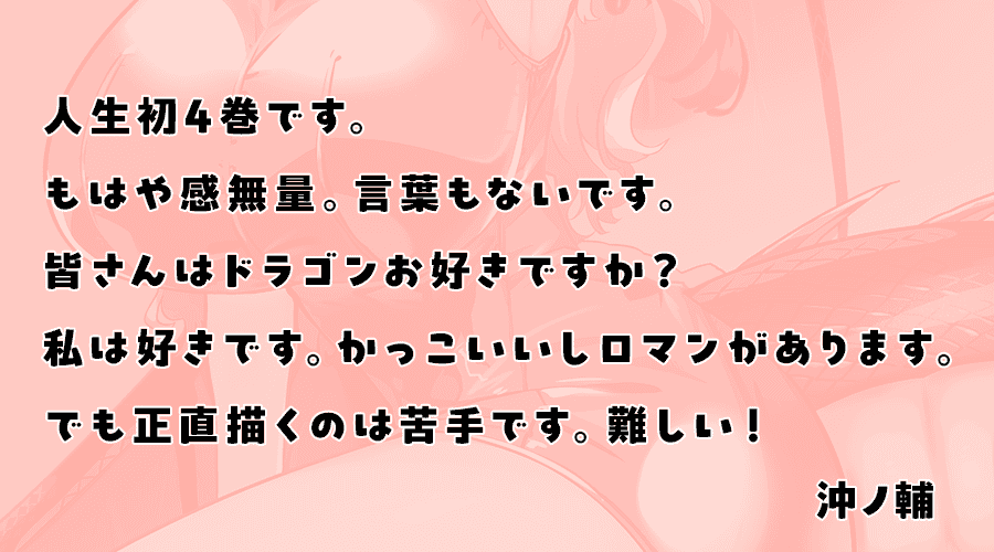 人生初4巻です。もはや感無量。言葉もないです。皆さんはドラゴンお好きですか？私は好きです。かっこいいしロマンがあります。でも正直描くのは苦手です。難しい！(沖ノ輔)