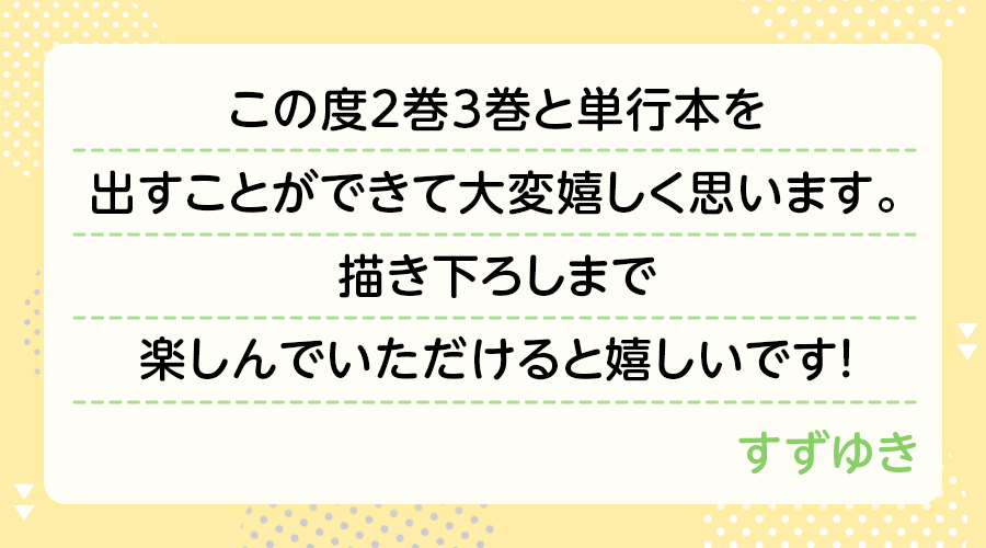 この度2巻3巻と単行本を出すことができて大変嬉しく思います。
描き下ろしまで楽しんでいただけると嬉しいです！(すずゆき)