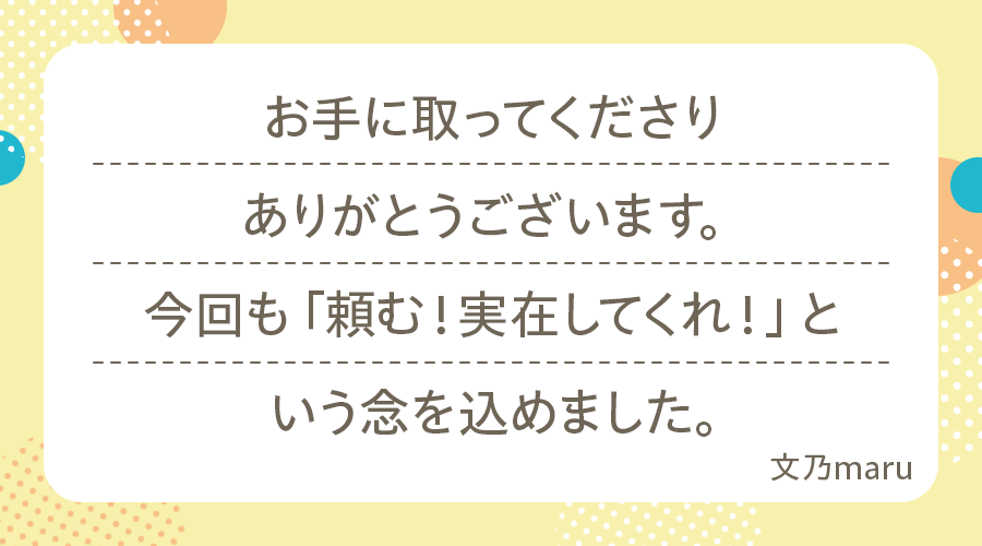 お手に取ってくださりありがとうございます
今回も「頼む!実在してくれ!」という念を込めました(文乃maru)